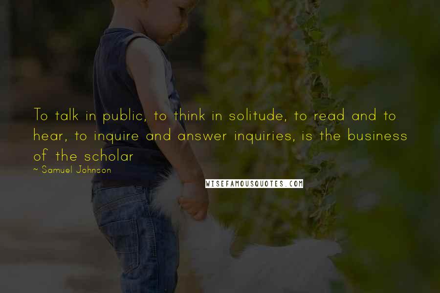 Samuel Johnson Quotes: To talk in public, to think in solitude, to read and to hear, to inquire and answer inquiries, is the business of the scholar