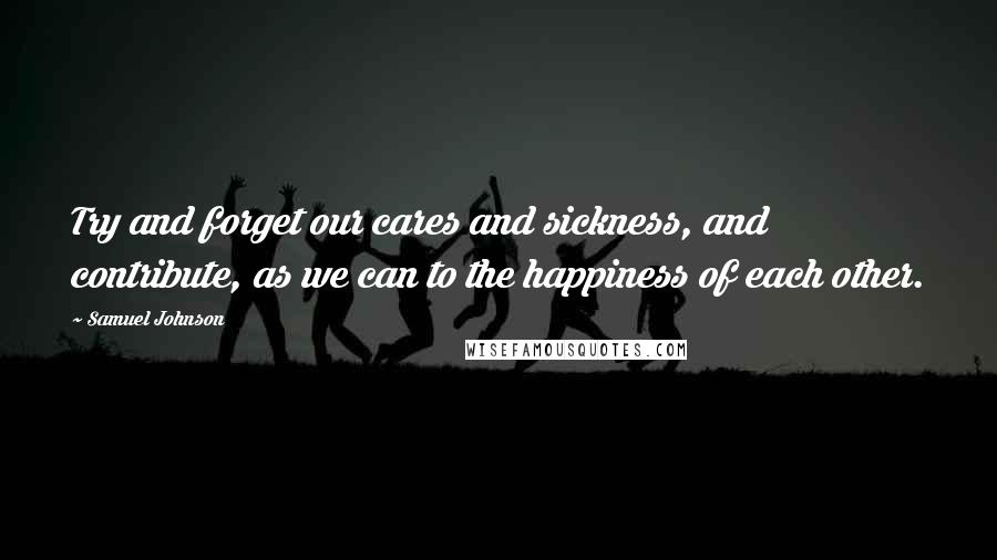 Samuel Johnson Quotes: Try and forget our cares and sickness, and contribute, as we can to the happiness of each other.