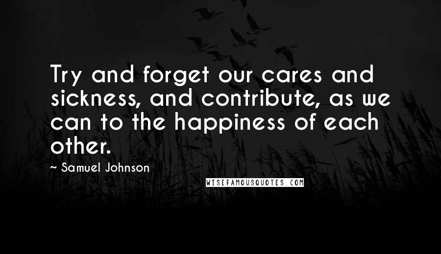 Samuel Johnson Quotes: Try and forget our cares and sickness, and contribute, as we can to the happiness of each other.