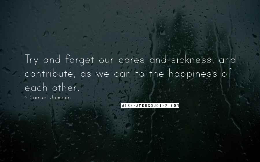 Samuel Johnson Quotes: Try and forget our cares and sickness, and contribute, as we can to the happiness of each other.