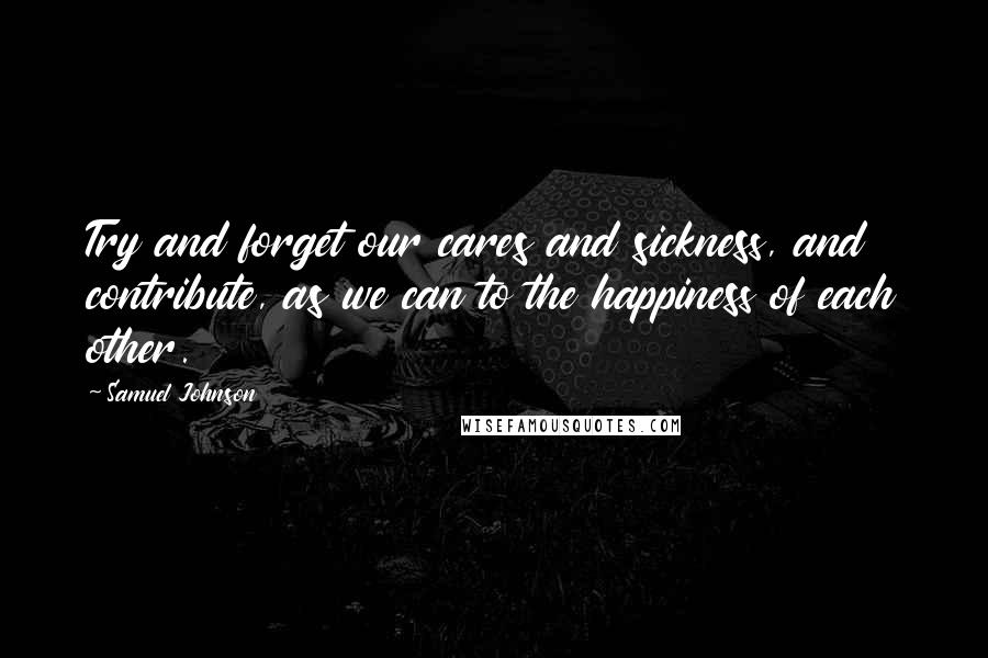 Samuel Johnson Quotes: Try and forget our cares and sickness, and contribute, as we can to the happiness of each other.