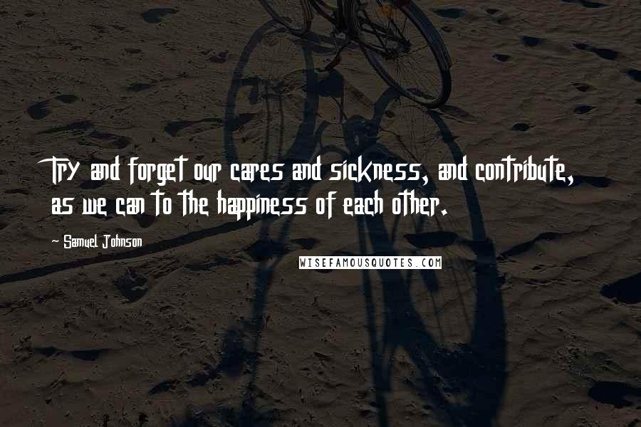 Samuel Johnson Quotes: Try and forget our cares and sickness, and contribute, as we can to the happiness of each other.