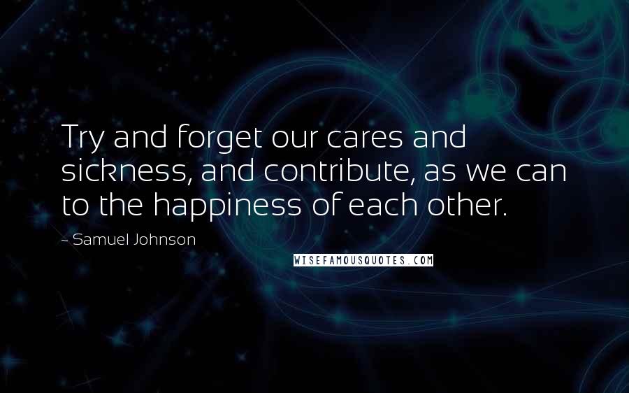 Samuel Johnson Quotes: Try and forget our cares and sickness, and contribute, as we can to the happiness of each other.