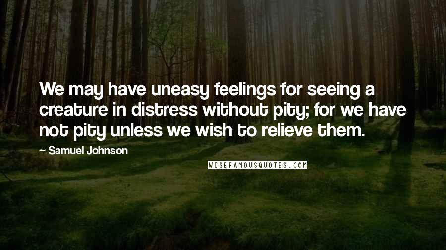 Samuel Johnson Quotes: We may have uneasy feelings for seeing a creature in distress without pity; for we have not pity unless we wish to relieve them.