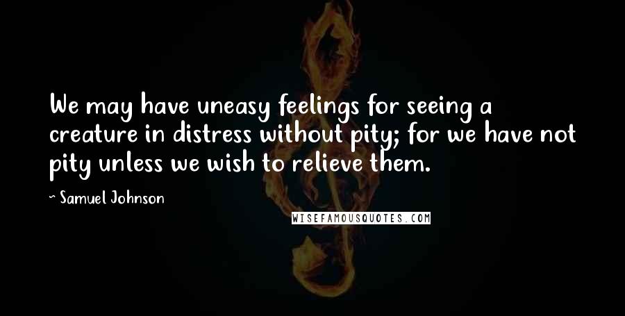 Samuel Johnson Quotes: We may have uneasy feelings for seeing a creature in distress without pity; for we have not pity unless we wish to relieve them.