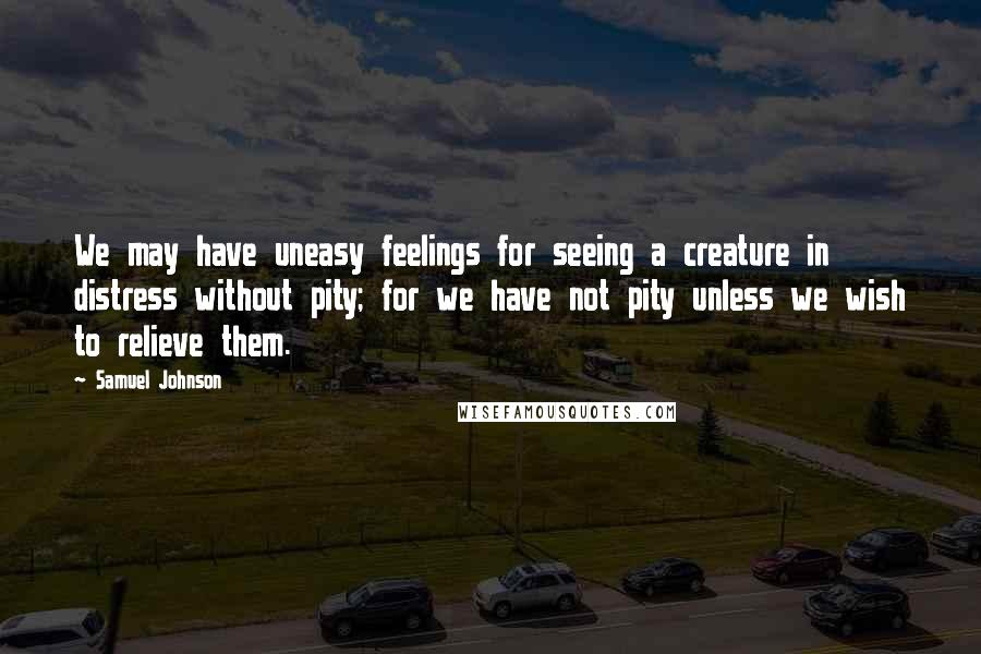 Samuel Johnson Quotes: We may have uneasy feelings for seeing a creature in distress without pity; for we have not pity unless we wish to relieve them.