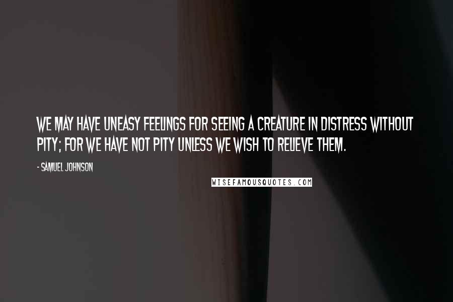 Samuel Johnson Quotes: We may have uneasy feelings for seeing a creature in distress without pity; for we have not pity unless we wish to relieve them.