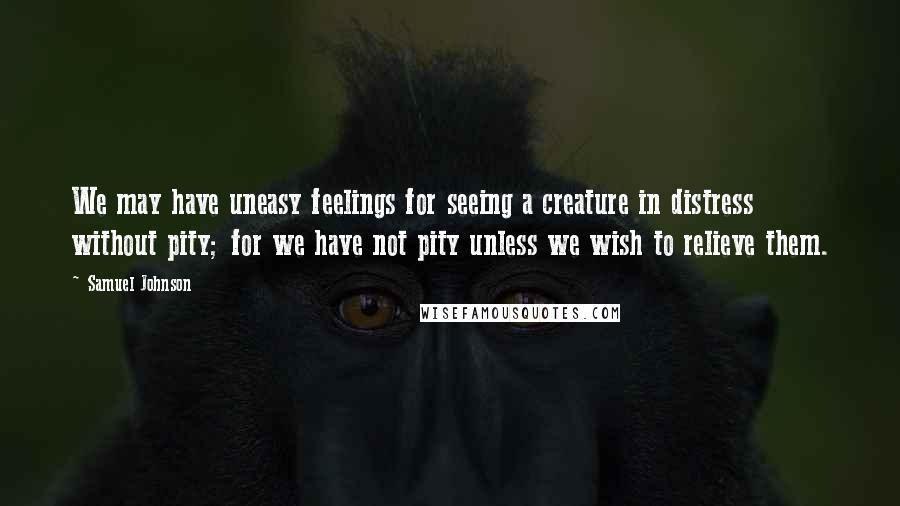 Samuel Johnson Quotes: We may have uneasy feelings for seeing a creature in distress without pity; for we have not pity unless we wish to relieve them.