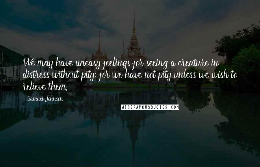 Samuel Johnson Quotes: We may have uneasy feelings for seeing a creature in distress without pity; for we have not pity unless we wish to relieve them.