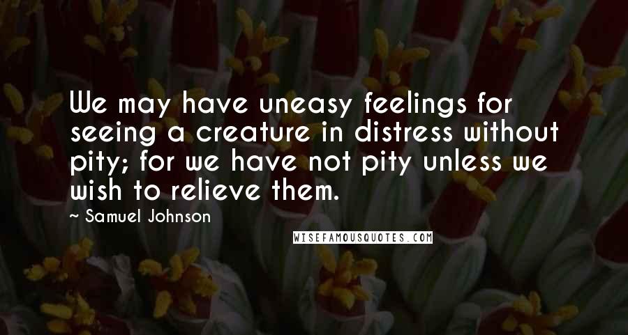 Samuel Johnson Quotes: We may have uneasy feelings for seeing a creature in distress without pity; for we have not pity unless we wish to relieve them.