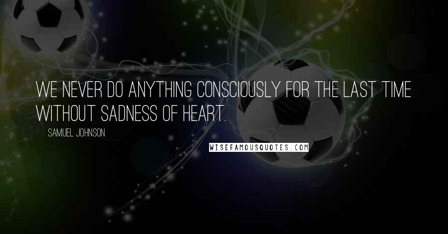 Samuel Johnson Quotes: We never do anything consciously for the last time without sadness of heart.