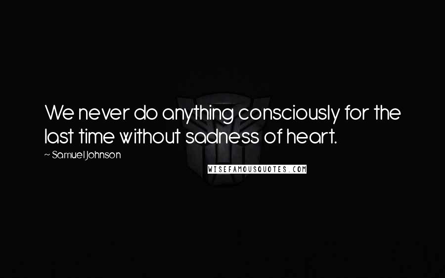 Samuel Johnson Quotes: We never do anything consciously for the last time without sadness of heart.