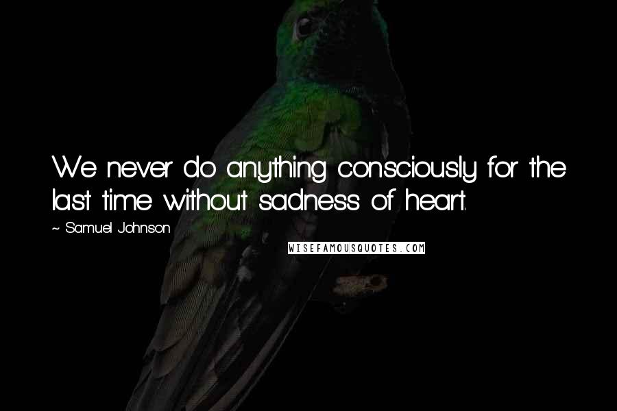 Samuel Johnson Quotes: We never do anything consciously for the last time without sadness of heart.