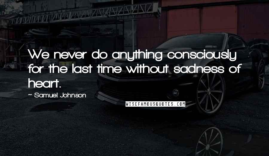 Samuel Johnson Quotes: We never do anything consciously for the last time without sadness of heart.