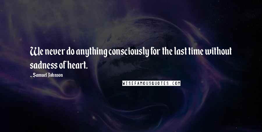 Samuel Johnson Quotes: We never do anything consciously for the last time without sadness of heart.