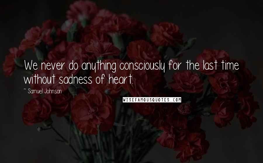 Samuel Johnson Quotes: We never do anything consciously for the last time without sadness of heart.