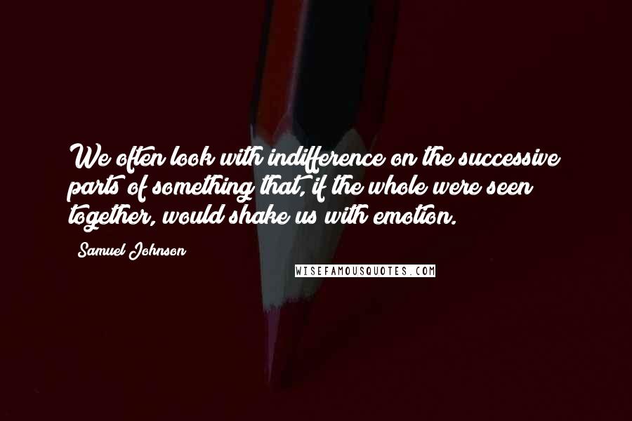 Samuel Johnson Quotes: We often look with indifference on the successive parts of something that, if the whole were seen together, would shake us with emotion.