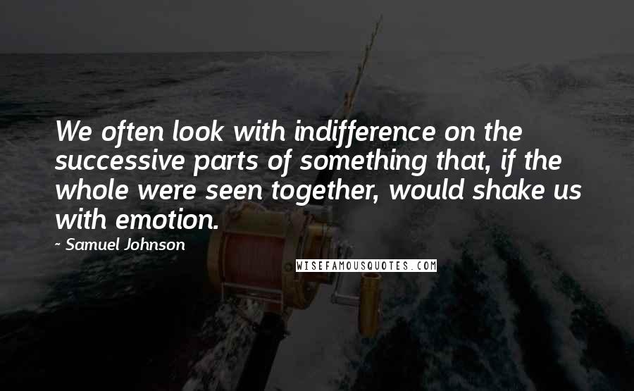 Samuel Johnson Quotes: We often look with indifference on the successive parts of something that, if the whole were seen together, would shake us with emotion.