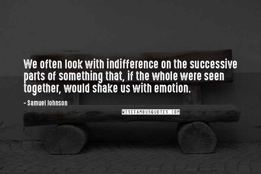 Samuel Johnson Quotes: We often look with indifference on the successive parts of something that, if the whole were seen together, would shake us with emotion.