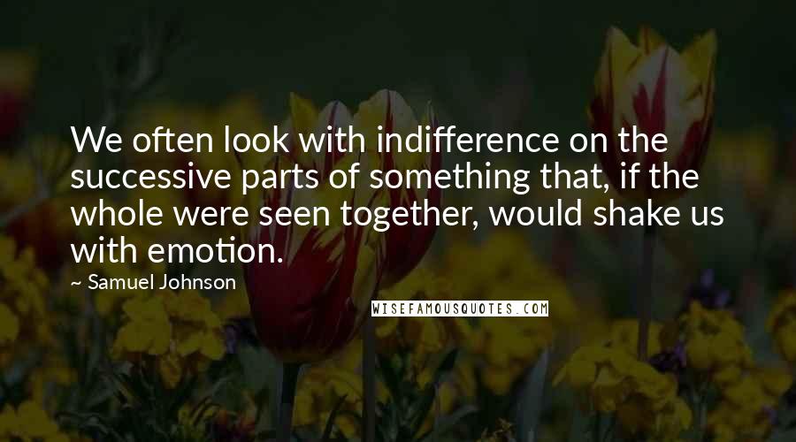 Samuel Johnson Quotes: We often look with indifference on the successive parts of something that, if the whole were seen together, would shake us with emotion.