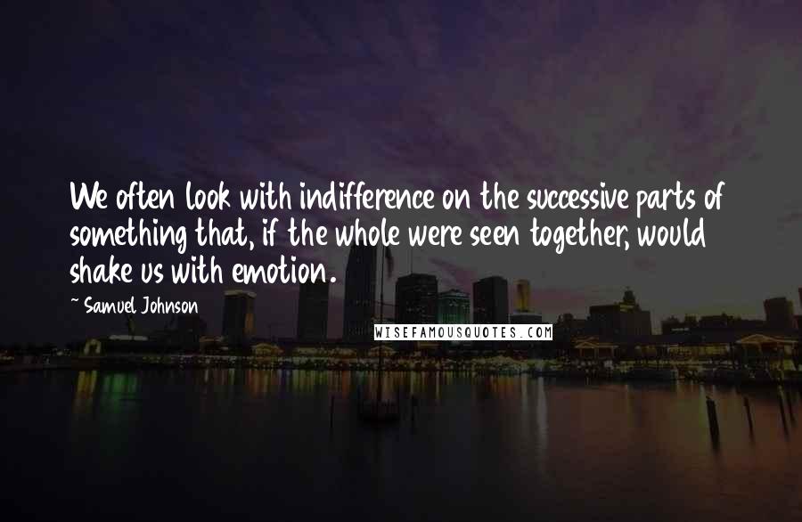 Samuel Johnson Quotes: We often look with indifference on the successive parts of something that, if the whole were seen together, would shake us with emotion.