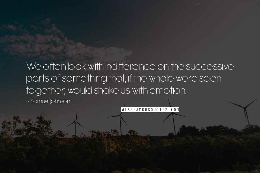 Samuel Johnson Quotes: We often look with indifference on the successive parts of something that, if the whole were seen together, would shake us with emotion.