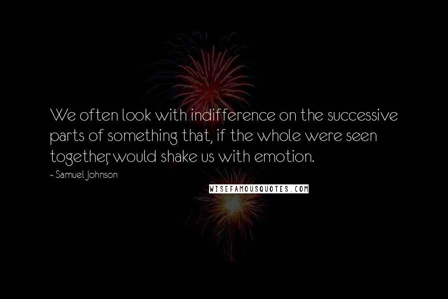 Samuel Johnson Quotes: We often look with indifference on the successive parts of something that, if the whole were seen together, would shake us with emotion.