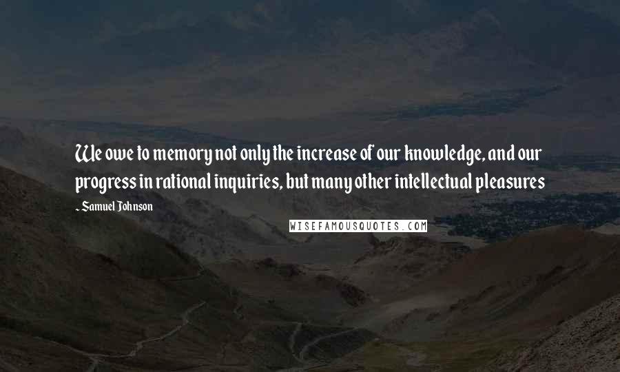 Samuel Johnson Quotes: We owe to memory not only the increase of our knowledge, and our progress in rational inquiries, but many other intellectual pleasures