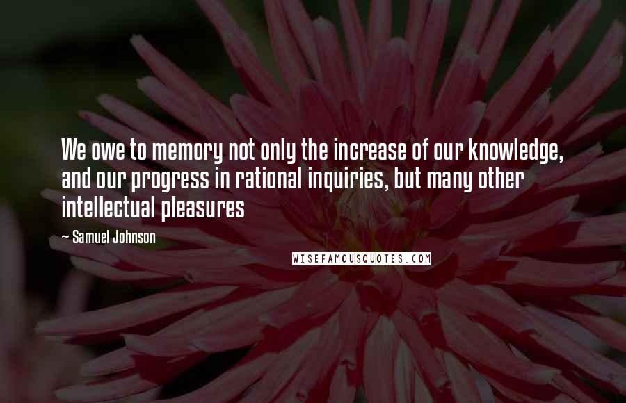 Samuel Johnson Quotes: We owe to memory not only the increase of our knowledge, and our progress in rational inquiries, but many other intellectual pleasures