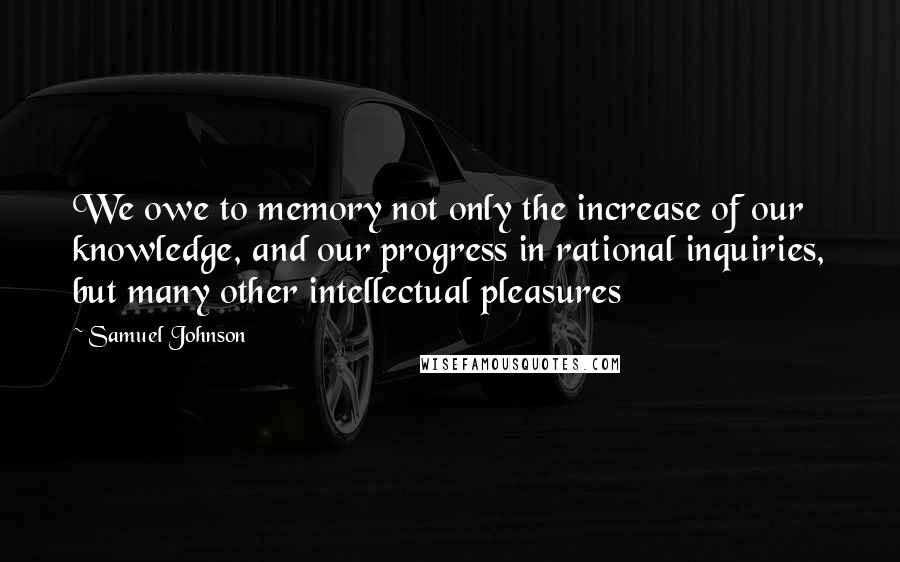 Samuel Johnson Quotes: We owe to memory not only the increase of our knowledge, and our progress in rational inquiries, but many other intellectual pleasures