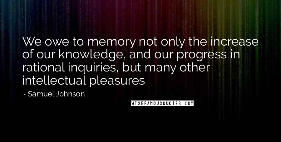 Samuel Johnson Quotes: We owe to memory not only the increase of our knowledge, and our progress in rational inquiries, but many other intellectual pleasures