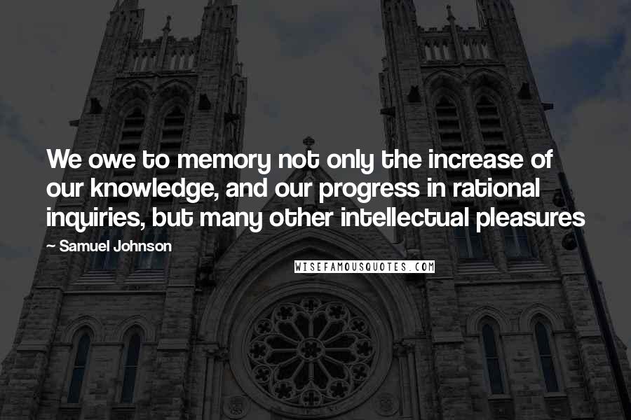 Samuel Johnson Quotes: We owe to memory not only the increase of our knowledge, and our progress in rational inquiries, but many other intellectual pleasures