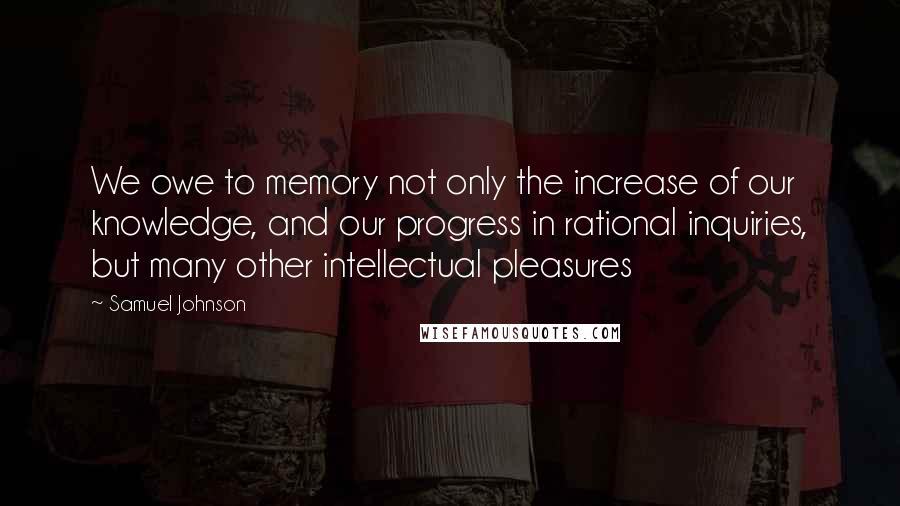 Samuel Johnson Quotes: We owe to memory not only the increase of our knowledge, and our progress in rational inquiries, but many other intellectual pleasures