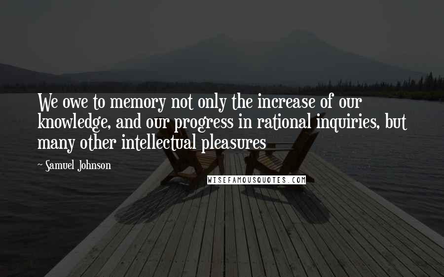 Samuel Johnson Quotes: We owe to memory not only the increase of our knowledge, and our progress in rational inquiries, but many other intellectual pleasures