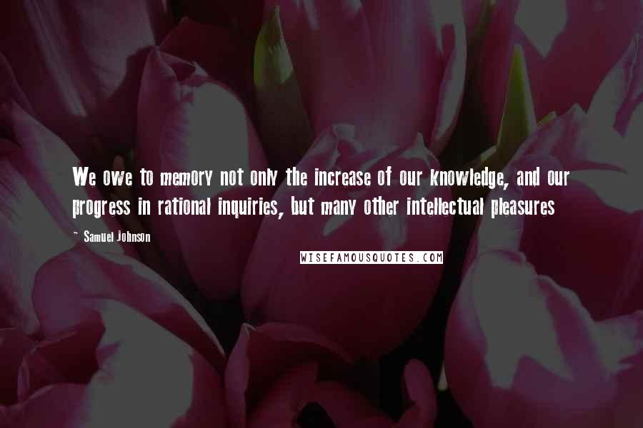 Samuel Johnson Quotes: We owe to memory not only the increase of our knowledge, and our progress in rational inquiries, but many other intellectual pleasures