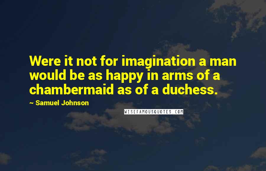 Samuel Johnson Quotes: Were it not for imagination a man would be as happy in arms of a chambermaid as of a duchess.