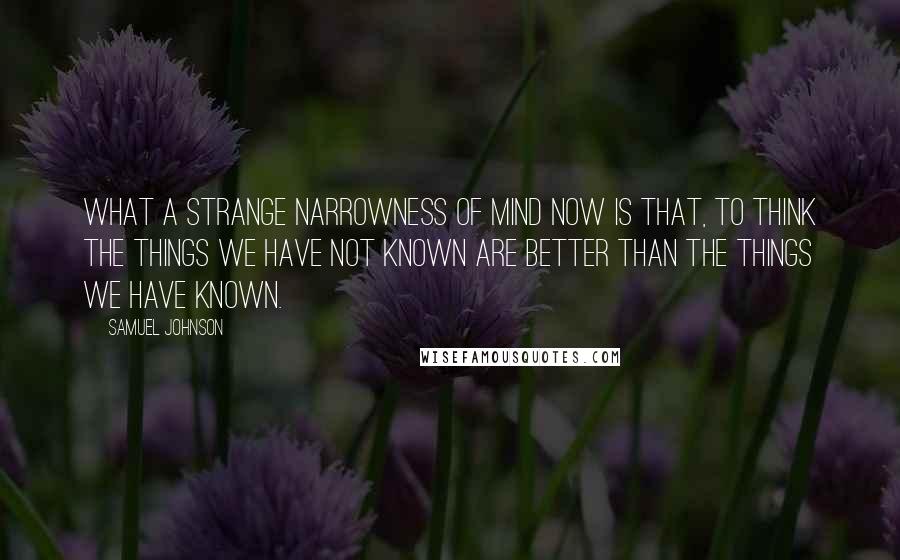 Samuel Johnson Quotes: What a strange narrowness of mind now is that, to think the things we have not known are better than the things we have known.