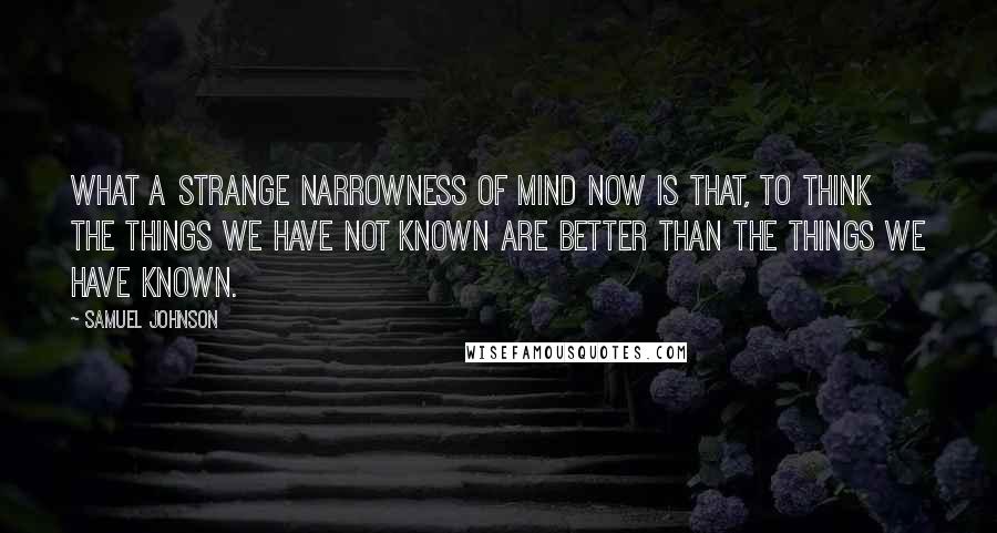 Samuel Johnson Quotes: What a strange narrowness of mind now is that, to think the things we have not known are better than the things we have known.