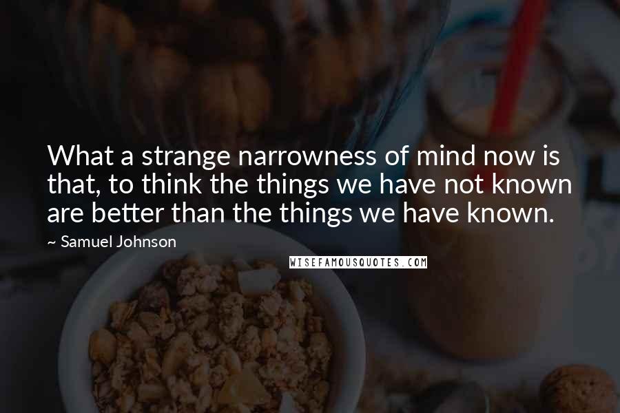 Samuel Johnson Quotes: What a strange narrowness of mind now is that, to think the things we have not known are better than the things we have known.