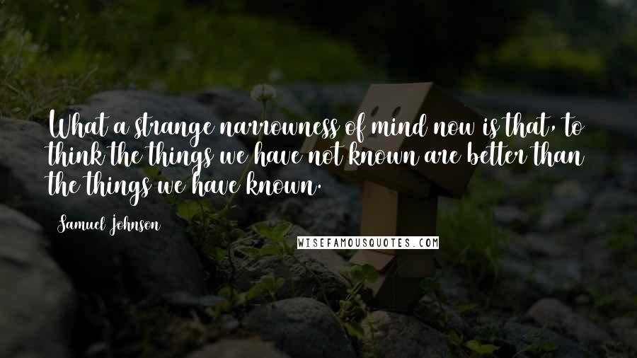 Samuel Johnson Quotes: What a strange narrowness of mind now is that, to think the things we have not known are better than the things we have known.