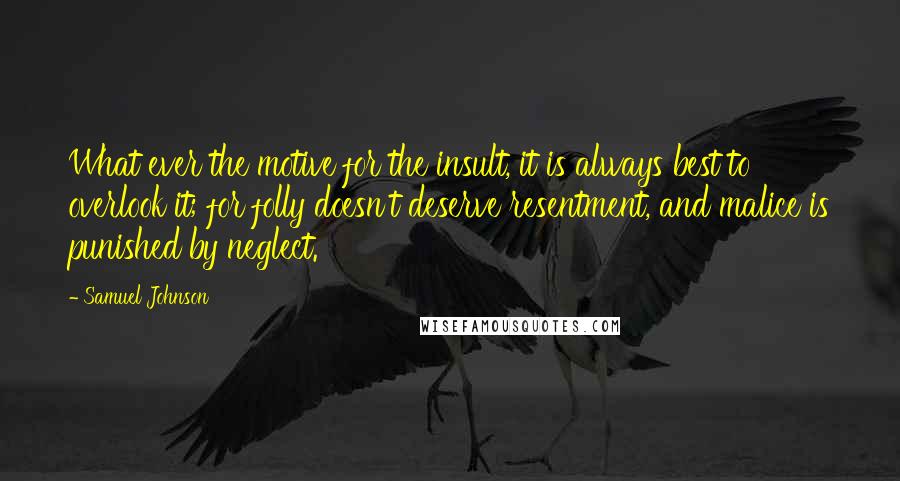 Samuel Johnson Quotes: What ever the motive for the insult, it is always best to overlook it; for folly doesn't deserve resentment, and malice is punished by neglect.