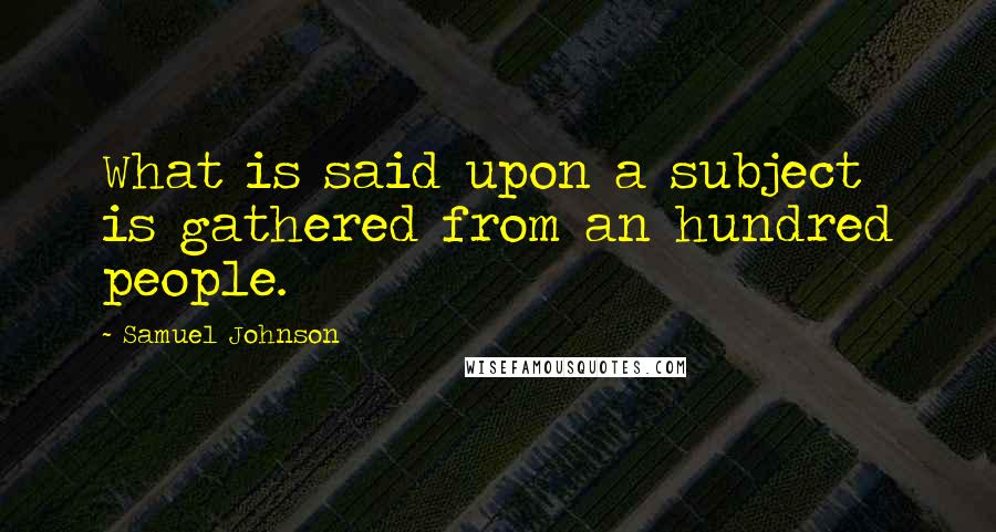 Samuel Johnson Quotes: What is said upon a subject is gathered from an hundred people.