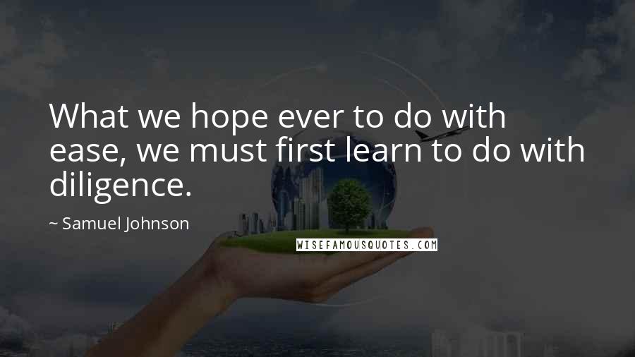 Samuel Johnson Quotes: What we hope ever to do with ease, we must first learn to do with diligence.