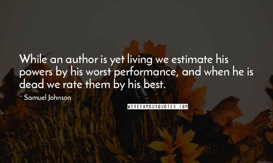 Samuel Johnson Quotes: While an author is yet living we estimate his powers by his worst performance, and when he is dead we rate them by his best.