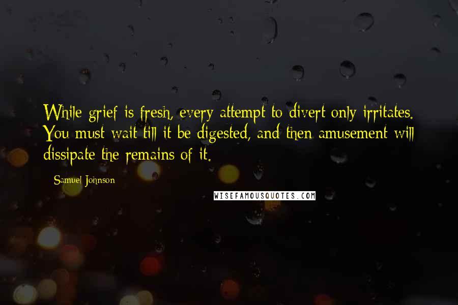 Samuel Johnson Quotes: While grief is fresh, every attempt to divert only irritates. You must wait till it be digested, and then amusement will dissipate the remains of it.