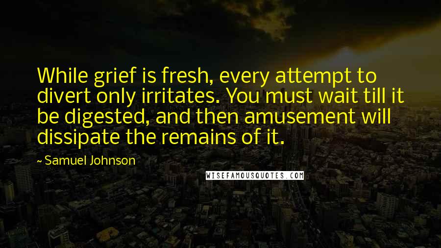 Samuel Johnson Quotes: While grief is fresh, every attempt to divert only irritates. You must wait till it be digested, and then amusement will dissipate the remains of it.