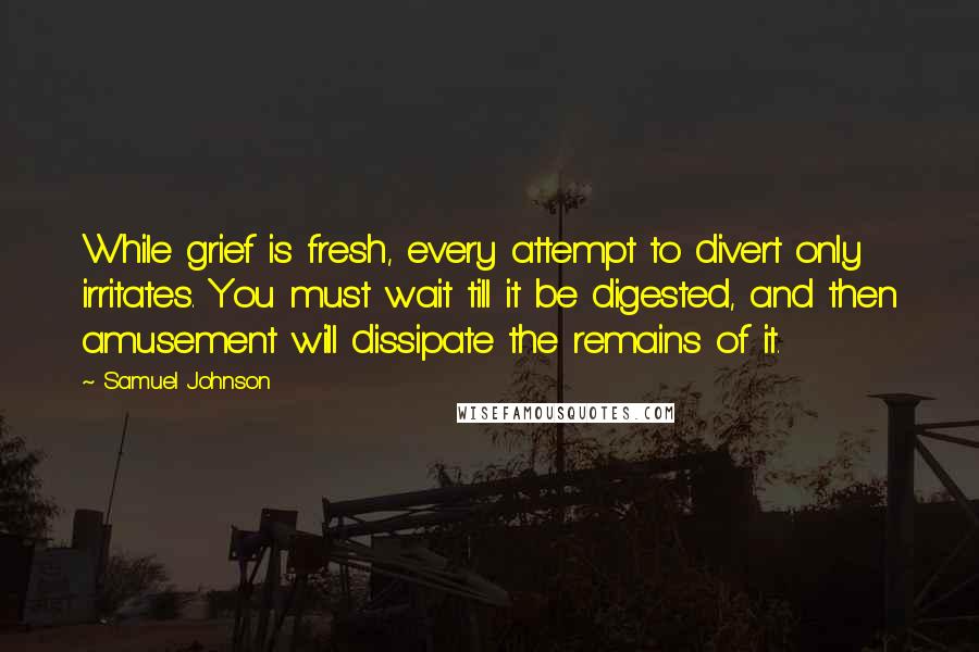 Samuel Johnson Quotes: While grief is fresh, every attempt to divert only irritates. You must wait till it be digested, and then amusement will dissipate the remains of it.