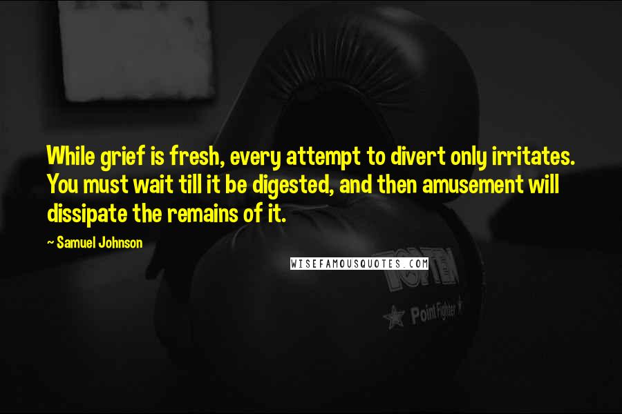 Samuel Johnson Quotes: While grief is fresh, every attempt to divert only irritates. You must wait till it be digested, and then amusement will dissipate the remains of it.