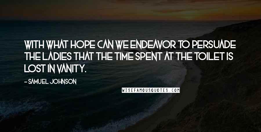 Samuel Johnson Quotes: With what hope can we endeavor to persuade the ladies that the time spent at the toilet is lost in vanity.