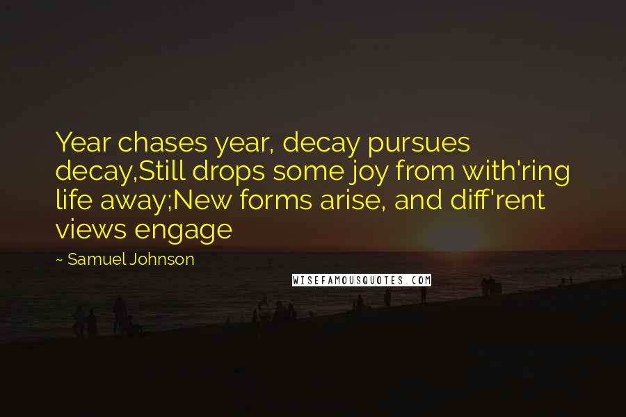 Samuel Johnson Quotes: Year chases year, decay pursues decay,Still drops some joy from with'ring life away;New forms arise, and diff'rent views engage